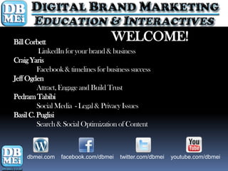 Bill Corbett                       WELCOME!
         LinkedIn for your brand & business
Craig Yaris
         Facebook & timelines for business success
Jeff Ogden
         Attract, Engage and Build Trust
Pedram Tabibi
         Social Media - Legal & Privacy Issues
Basil C. Puglisi
         Search & Social Optimization of Content



    dbmei.com    facebook.com/dbmei   twitter.com/dbmei   youtube.com/dbmei
 