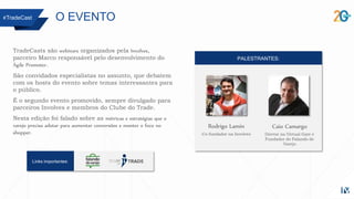TradeCasts são webinars organizados pela Involves,
parceiro Marco responsável pelo desenvolvimento do
Ágile Promoter.
São convidados especialistas no assunto, que debatem
com os hosts do evento sobre temas interessantes para
o público.
É o segundo evento promovido, sempre divulgado para
parceiros Involves e membros do Clube do Trade.
Nesta edição foi falado sobre as métricas e estratégias que o
varejo precisa adotar para aumentar conversões e manter o foco no
shopper.
#TradeCast O EVENTO
PALESTRANTES:
Rodrigo Lamin
Co-fundador na Involves
Caio Camargo
Diretor na Virtual Gate e
Fundador do Falando de
Varejo
Links importantes:
 