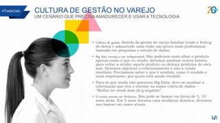 CULTURA DE GESTÃO NO VAREJO
UM CENÁRIO QUE PRECISAAMADURECER E USAR A TECNOLOGIA
• Cultura de gestão: Saindo da gestão de varejo familiar (visão e feeling
do dono) e adquirindo uma visão um pouco mais profissional,
baseada em pesquisas e estudo de dados.
• Big data começa a ser indispensável. Não podemos mais olhar o produto
apenas como o que eu vendo, devemos analisar outros fatores
para voltar a vender aquele produto ou demais produtos do meu
mix. Devemos objetivar o relacionamento e não a venda
imediata. Precisamos saber o que é vendido, como é vendido e
mais importante: pra quem está sendo vendido.
• Para os que ainda não possuem Big Data, deve-se analisar a
informação que têm e investir na maior coleta de dados –
“Melhor ter small data do q anydata”.
• O varejo precisa ser dinâmico. Não pode se basear em livros de 5, 10
anos atrás. Em 5 anos tivemos uma mudança drástica, devemos
nos basear em cases atuais.
#TradeCast
 