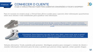 CONHECER O CLIENTE
O QUE O VAREJO PRECISA FAZER PARA AUMENTAR CONVERSÕES E FOCAR O SHOPPER?
Para ter sucesso no cenário atual, a Virtual Gate oferece auxílio para o parceiro obter informações quantitativas
sobre seus clientes e está trabalhando para qualificar esta informação.
#TradeCast
Futuramente: Quem frequentou meu pdv? Qual o sexo, idade e classe social, quais os gostos?
Virtual Gate possui pilotos com 80 a 85% de acuracidade ainda sem saber onde vai chegar
(projeção 5 anos).
Atualmente: Quantos passaram pela frente da loja, quantos olharam a vitrine, quantos entraram,
quantos passaram numa determinada área do PDV, quantos foram atendidos e quantos concretizaram
venda.
Solução alternativa: Venda assistida pelo promotor. Abordagem proativa para conseguir o contato do cliente e
mandar informações relevantes para ele (caso o produto que procura esteja esgotado, avisar quando chegar).
 