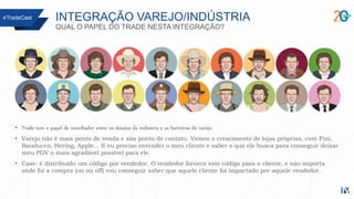 INTEGRAÇÃO VAREJO/INDÚSTRIA
QUAL O PAPEL DO TRADE NESTA INTEGRAÇÃO?
• Trade tem o papel de conciliador entre os desejos da indústria e as barreiras do varejo.
• Varejo não é mais ponto de venda e sim ponto de contato. Vemos o crescimento de lojas próprias, com Fini,
Bauducco, Hering, Apple... E eu preciso entender o meu cliente e saber o que ele busca para conseguir deixar
meu PDV o mais agradável possível para ele.
• Case: é distribuído um código por vendedor. O vendedor fornece este código para o cliente, e não importa
onde foi a compra (on ou off) vou conseguir saber que aquele cliente foi impactado por aquele vendedor.
#TradeCast
 