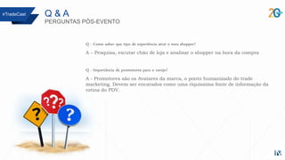 Q & A
PERGUNTAS PÓS-EVENTO
Q - Como saber que tipo de experiência atrai o meu shopper?
A – Pesquisa, escutar chão de loja e analisar o shopper na hora da compra
Q - Importância de promotores para o varejo?
A - Promotores são os Avatares da marca, o ponto humanizado do trade
marketing. Devem ser encarados como uma riquíssima fonte de informação da
rotina do PDV.
#TradeCast
 