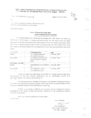 ")ffictJ or the Commissioner of Central Excise, Customs & Service Tax
P O. Box No. 81, Telangkhedi Road, Civil Lines, Nagpur - 440001 .
iidgpur, dtl1.07 2014
Ill " -I r> (',~ / .,'.,oclatiun';j Cha tf'u e, ~, Of Cornrnerce and
iVleI1l
b,-l s (>I iiq.;iolldl Adil ~nrv Com mi ttee.
Subject Finance (No.2) Bill, 2014­
(Unicn Budget l 014-1Sj-regarding
******************* ¥~.A ~~.***
TIl(' F'lldlice Ministor hilS introduced the Finance (No.)) Bill, 2014 in Lok Sabha on,
JUtll 01 July. 2014. hCinges in Cu stoms and Cen t ral Excs i:' lilW and rates of duty Ilave been
III of)(Y,e,J till Ol'gh the Finance (No.2) Bill. 2014 (clauses n to 137 I-or Customs and clauses 88 to
lOS, W I a Ie! ... 10 i'or c.entra! ExCise). In order to jHescribe eltec1!ve rates of duty and to carry
OUT r hol1e,h ill the Rules m ade unde r the respective Acts, the following notifications have bl~ en
IC, SlI . ri .
<'1 ") I () I')' _.c-=-~l'.iotification No~.. -- -.~ rI)~~~~ - ­
-l, " :tn fT ~('11 i2014-Cl~t0Il1S 1(' 1 I IIh_,.I UI.Y,_201~_.
',o. 2ji2Ul "-CLlslllln s ~ __ _
_
---I
I
, -t:~().5(jf2()14"'l'l!st()Ll1S (NT) 11 til July 2014
I ClJlJ N o,51!201'-I-C ust0lJ1S
( , T)
, ...:Ei'! !~!~ L l'~ '_~:-l~E L--=--=--__=-=-- _____ 11(h h;y, 2014
I CE
I al,:!"r I No.8!2.014-CE to 0.20/20]4­
- r- - - .-- - -- - - - - ­
'uu bl i"f >!o.1 7/20 14-('[- i NT) " 
 , 1(h.lul y 2014
__ ~t)12!20 I'!-C~NJL
Copies of Fin al>ce (No.2) Bill, 2014, Finance Ministel"s Budget Speech, Explclnatury
flilelllOI"nou n-, to 1:he Sill, relevant notifications can Iw downloaded cJ:reclly from
WW' ,' I nc' i.:iI!l clg(~t.nic.i n as we ll ;~s www.cbecgof,in.
All TI-ade Asso ciations, Chamber of Commerce dnd Members of Regional Advisory
Conm l lttc':' ,~re ' equested to bring the contents of thi:; Tradf: Notice to the knowledge of their
<"i:J rJ', itde I; members in general and manufactures in particular.
-,
If there is allY doubt or diFficulty on ,J'lY point, you are requested to lHing It
immediat ely to t:le rmtlee of Addl Commissioner (Technical) or the jurisdictional Deputy/
As~is1 Jil t Co IIrnissioner.
This is', uI'~ w,1h th e approval of Corl1rnissioner 

Fe, I I: I's ,lilOve 

VOLlI-S faithfully, 

(:.l Z?'" ~ . '/..--u 1 '1...... ,   .
(V.S, J(umbhClre) 

Assti. Comm.(Technical) 

CEx. Hqrs., Nagpur 

 