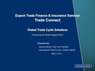 Export Trade Finance & Insurance Seminar
Trade Connect
Global Trade Cycle Solutions
“Financing the Global Supply Chain”
1
Presented by:
Caroline Brown, First Vice President
International Trade Finance, Western Market
May 8 2013
 