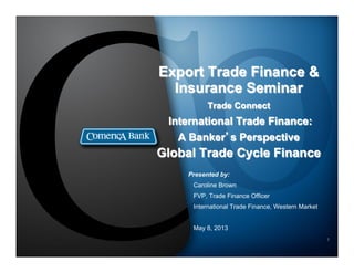 1
Export Trade Finance &
Insurance Seminar
Trade Connect
International Trade Finance:
A Banker’s Perspective
Global Trade Cycle Finance
Presented by:
Caroline Brown
FVP, Trade Finance Officer
International Trade Finance, Western Market
May 8, 2013
1
 