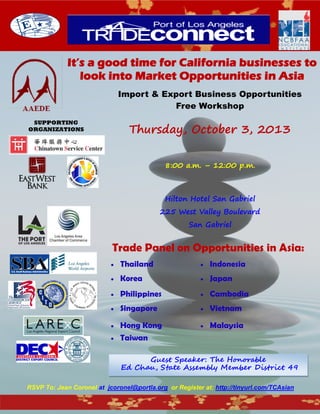It’s a good time for California businesses to
look into Market Opportunities in Asia
Import & Export Business Opportunities
Free Workshop
Thursday, October 3, 2013
8:00 a.m. – 12:00 p.m.
Hilton Hotel San Gabriel
225 West Valley Boulevard
San Gabriel
Trade Panel on Opportunities in Asia:
 Thailand  Indonesia
 Korea  Japan
 Philippines  Cambodia
 Singapore  Vietnam
 Hong Kong  Malaysia
 Taiwan
RSVP To: Jean Coronel at jcoronel@portla.org or Register at: http://tinyurl.com/TCAsian
SUPPORTING
ORGANIZATIONS
Guest Speaker: The Honorable
Ed Chau, State Assembly Member District 49
 