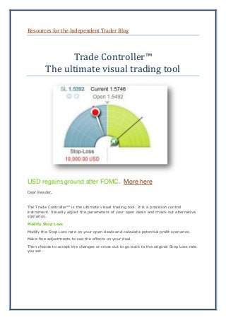 Resources for the Independent Trader Blog
Trade Controller™
The ultimate visual trading tool
USD regains ground after FOMC. More here
Dear Reader,
The Trade Controller™ is the ultimate visual trading tool. It is a precision control
instrument. Visually adjust the parameters of your open deals and check out alternative
scenarios.
Modify Stop Loss
Modify the Stop Loss rate on your open deals and calculate potential profit scenarios.
Make fine adjustments to see the effects on your deal.
Then choose to accept the changes or cross out to go back to the original Stop Loss rate
you set.
 