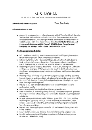 M. S. MOHAN
PO Box: 200171, Doha, Qatar. Mobile: 55841080 E-mail id: hanmon@gmail.com
Curriculum Vitae for the post of: Trade Coordinator
Professional Summary & Skills:
 Around 20 years experiences in handing world-wide L/C, Avalized Draft, Standby,
Transferable, Back-to-Back, avalized draft orders. Guarantees, Documentary
collections and Open Credit. Foreign Trade & international practices related to
Trade Finance. Non-LC in Trade Finance department of Qatar Chemical and
Petrochemical Company (MUNTAJAT) QPJSC & Qatar Petrochemical
Company Ltd (Qapco), Doha – Qatar (from 2001 to 2020).
Working experiences & Skills:
 L/C, checking, scrutinizing, amendments, examination of Shipping Documents,
strictly adhering to UCP 600, ISBP norms & Incoterms.
 Extensively handled L/Cs - Usance & At Sight, Standby, Transferable, Back-to-
Back, avalized draft orders. Guarantees, Documentary collections and Open
Credit. Foreign Trade & international practices related to Trade Finance.
 Preparing all types of shipping documents - Invoice, B/L, Packing List, Certificate
of Origin and arranging 3rd
Party documents - Analysis Certificates, Insurance
Certificates, attested documents, Inspection certificates, and Customs Bayan/Exit
certificates.
 Opening of L/C, reviewing of L/C at drafting/opening stage, assisting & guiding
Importer/buyer to update workable L/C, advice changes and amendments in L/Cs.
 Monitor LCs & Avalized Draft right from Opening bank and finally its receipts
from advising/confirming banks.
 Moving of LCs from one bank to another bank for confirmation or silent
confirmation on LCs.
 Ensure workable L/C received before shipment schedule date.
 Enter accurately L/C text into system (SAP/ERP), approve for shipment, generate
shipping documents, safe custody of documents for dispatch and/or negotiation
with banks.
 Provide appropriate instructions for different types of B/Ls, B/L draft checking,
reviewing and approving final B/L, Seaway Bills drafts, Surrender B/Ls, Telex
Release Messages, & Switch B/Ls, different types of shipping certificates and
Truck Consignment Notes
 Prepare error free shipping documents for L/C and successfully negotiate with
banks, on time.
 Ensure customer receiving shipping documents for clearing cargo on time.
 Resolving discrepancies with banks and applicants, follow-up for payments
receivables, check claims, if any.
 