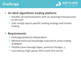 • An ideal algorithmic trading platform
 Handles all communication with an exchange transparently
to the user
 User simply injects specific trading strategy and initiate
trading
• Requirements
 Exchange/protocol independent
 Minimal technical knowledge required to write trading
strategies
 Flexible (new message types, protocol changes…)
 Low latency, high speed, (first come first serve)
Challenge
 