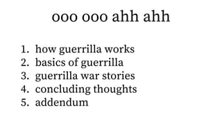ooo ooo ahh ahh
1. how guerrilla works
2. basics of guerrilla
3. guerrilla war stories
4. concluding thoughts
5. addendum
 