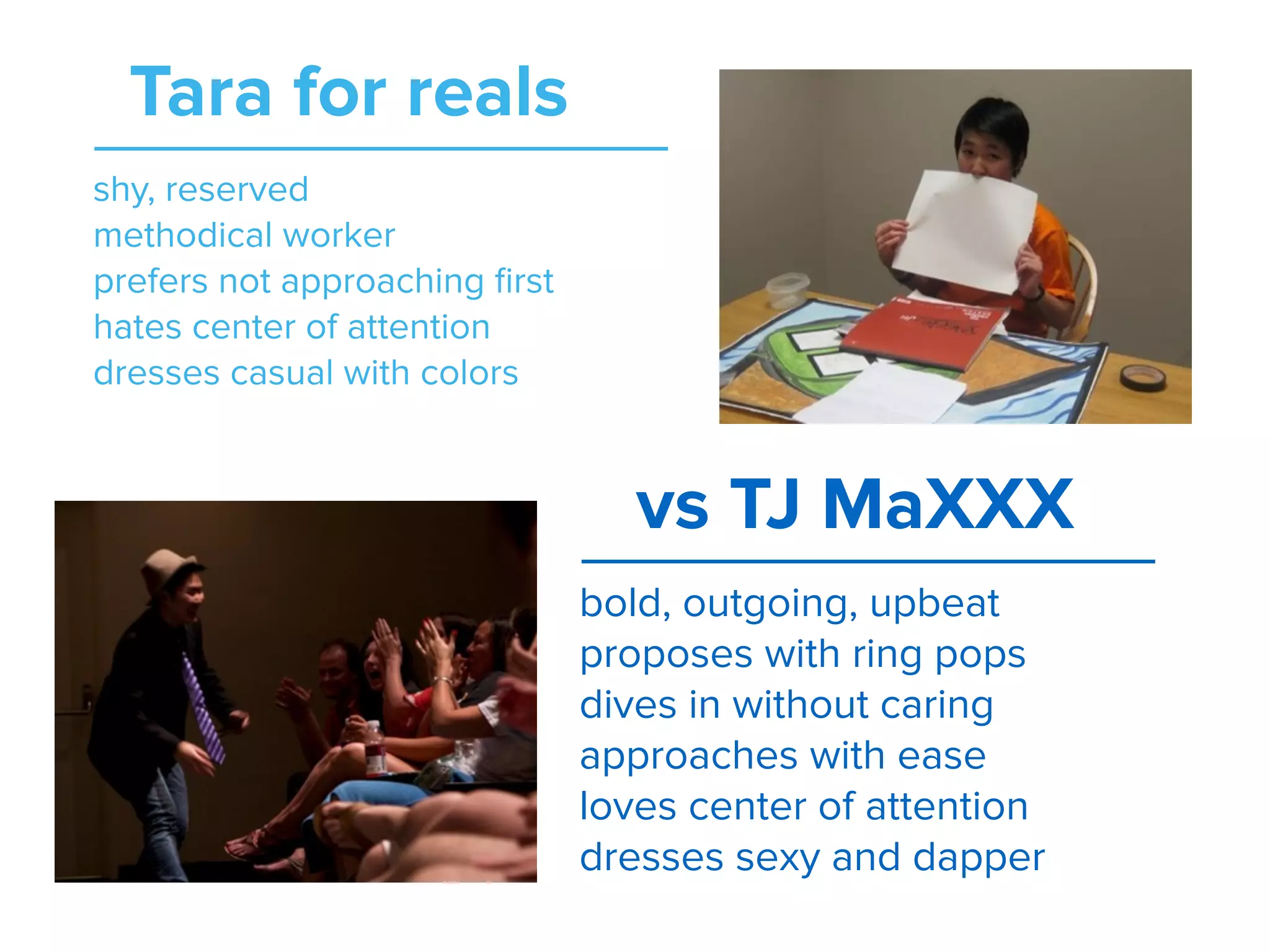 shy, reserved
methodical worker
prefers not approaching ﬁrst
hates center of attention
dresses casual with colors
Tara for reals
bold, outgoing, upbeat
proposes with ring pops
dives in without caring
approaches with ease
loves center of attention
dresses sexy and dapper
vs TJ MaXXX
 
