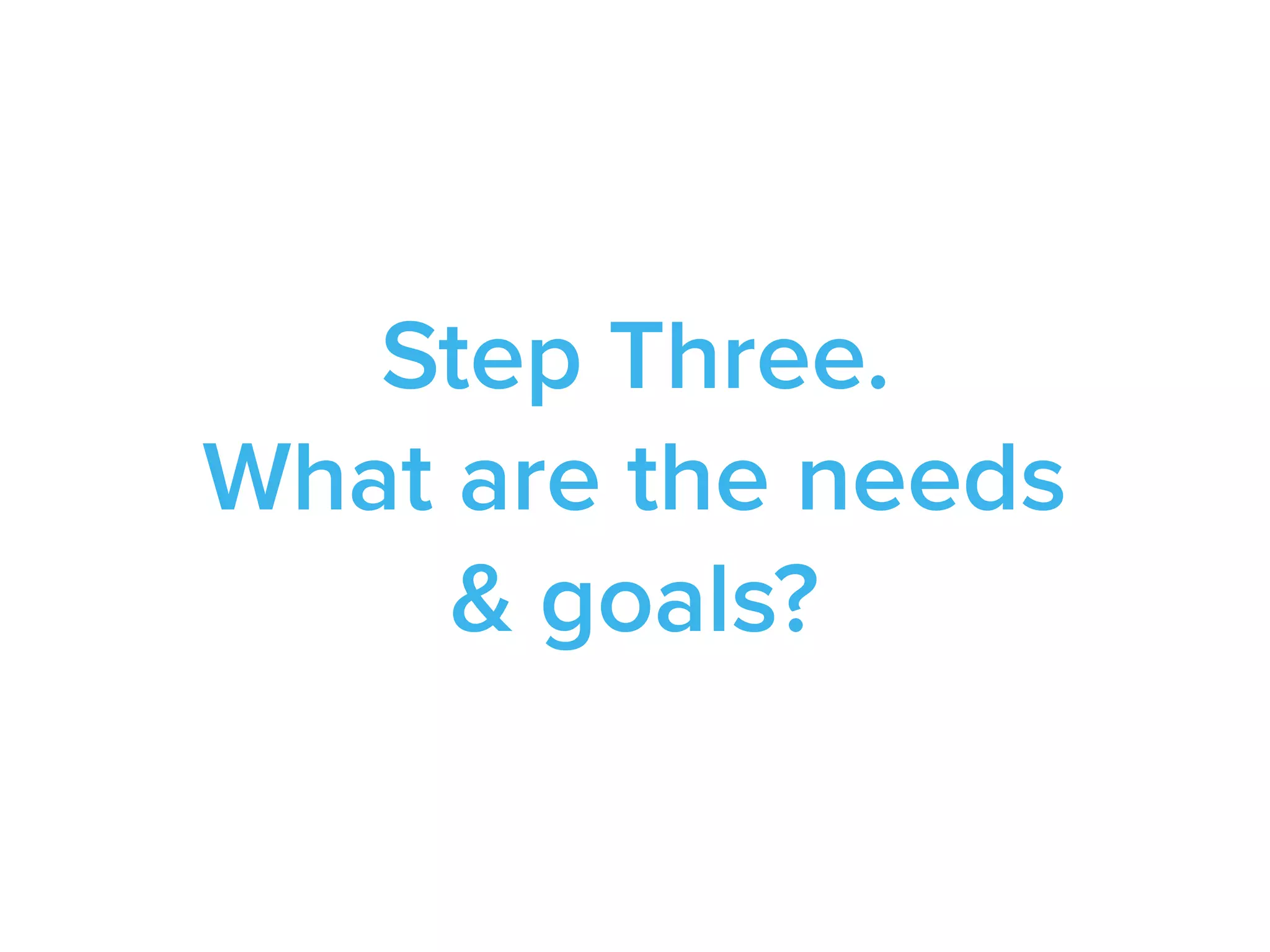 Step Three.
What are the needs
& goals?
 