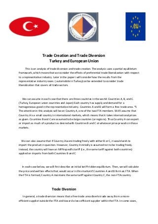 Trade Creation and Trade Diversion
Turkey and European Union
This is an analysis of trade diversion and trade creation. The analysis uses a partial equilibrium
framework, which means that we consider the effects of preferential trade liberalization with respect
to a representative industry. Later in the paper i will consider how the results from the
representative industry cases ( automobile in Turkey)can be extended to consider trade
liberalization that covers all trade sectors.

We can assume in each case that there are three countries in the world: Countries A, B, and C.
(Turkey, European union countries and Japan) Each country has supply and demand for a
homogeneous good in the representative industry. Countries A and B will form a free trade area. *1
The attention in this analysis will be on Country A, one of the two FTA members. We’ll assume that
Country A is a small country in international markets, which means that it takes international prices
as given. Countries B and C are assumed to be large countries (or regions). Thus Country A can export
or import as much of a product as desired with Countries B and C at whatever price prevails in those
markets.

We can also assume that if Country A were trading freely with either B or C, it would wish to
import the product in question. However, Country A initially is assumed not to be trading freely.
Instead, the country will have an MFN-specific tariff (i.e., the same tariff against both countries)
applied on imports from both Countries B and C.

In each case below, we will first describe an initial tariff-ridden equilibrium. Then, we will calculate
the price and welfare effects that would occur in this market if Countries A and B form an FTA. When
the FTA is formed, Country A maintains the same tariff against Country C, the non-FTA country.

Trade Diversion
In general, a trade diversion means that a free trade area diverts trade away from a moreefficient supplier outside the FTA and toward a less-efficient supplier within the FTA. In some cases,

 