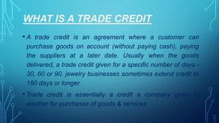 WHAT IS A TRADE CREDIT
• A trade credit is an agreement where a customer can
purchase goods on account (without paying cash), paying
the suppliers at a later date. Usually when the goods
delivered, a trade credit given for a specific number of days -
30, 60 or 90. jewelry businesses sometimes extend credit to
180 days or longer.
• Trade credit is essentially a credit a company gives to
another for purchases of goods & services
 