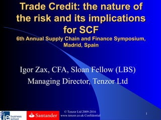 Trade Credit: the nature ofTrade Credit: the nature of
the risk and its implicationsthe risk and its implications
for SCFfor SCF
6th Annual Supply Chain and Finance Symposium,6th Annual Supply Chain and Finance Symposium,
Madrid, SpainMadrid, Spain
Igor Zax, CFA, Sloan Fellow (LBS)
Managing Director, Tenzor Ltd
© Tenzor Ltd 2009-2016
www.tenzor.co.uk Confidential
1
 