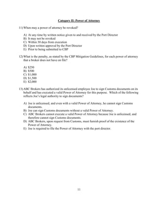 11
Category II: Power of Attorney
11) When may a power of attorney be revoked?
A) At any time by written notice given to and received by the Port Director
B) It may not be revoked
C) Within 30 days from execution
D) Upon written approval by the Port Director
E) Prior to being submitted to CBP
12) What is the penalty, as stated by the CBP Mitigation Guidelines, for each power of attorney
that a broker does not have on file?
A) $250
B) $500
C) $1,000
D) $1,500
E) $2,000
13) ABC Brokers has authorized its unlicensed employee Joe to sign Customs documents on its
behalf and has executed a valid Power of Attorney for this purpose. Which of the following
reflects Joe’s legal authority to sign documents?
A) Joe is unlicensed, and even with a valid Power of Attorney, he cannot sign Customs
documents.
B) Joe can sign Customs documents without a valid Power of Attorney.
C) ABC Brokers cannot execute a valid Power of Attorney because Joe is unlicensed, and
therefore cannot sign Customs documents.
D) ABC Brokers, upon request from Customs, must furnish proof of the existence of the
Power of Attorney.
E) Joe is required to file the Power of Attorney with the port director.
 