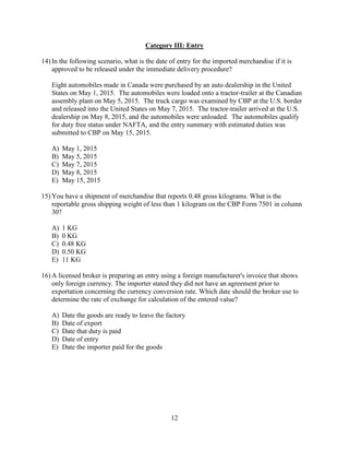 12
Category III: Entry
14) In the following scenario, what is the date of entry for the imported merchandise if it is
approved to be released under the immediate delivery procedure?
Eight automobiles made in Canada were purchased by an auto dealership in the United
States on May 1, 2015. The automobiles were loaded onto a tractor-trailer at the Canadian
assembly plant on May 5, 2015. The truck cargo was examined by CBP at the U.S. border
and released into the United States on May 7, 2015. The tractor-trailer arrived at the U.S.
dealership on May 8, 2015, and the automobiles were unloaded. The automobiles qualify
for duty free status under NAFTA, and the entry summary with estimated duties was
submitted to CBP on May 15, 2015.
A) May 1, 2015
B) May 5, 2015
C) May 7, 2015
D) May 8, 2015
E) May 15, 2015
15) You have a shipment of merchandise that reports 0.48 gross kilograms. What is the
reportable gross shipping weight of less than 1 kilogram on the CBP Form 7501 in column
30?
A) 1 KG
B) 0 KG
C) 0.48 KG
D) 0.50 KG
E) 11 KG
16) A licensed broker is preparing an entry using a foreign manufacturer's invoice that shows
only foreign currency. The importer stated they did not have an agreement prior to
exportation concerning the currency conversion rate. Which date should the broker use to
determine the rate of exchange for calculation of the entered value?
A) Date the goods are ready to leave the factory
B) Date of export
C) Date that duty is paid
D) Date of entry
E) Date the importer paid for the goods
 