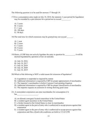 13
The following question is to be used for answers 17 through 19.
17) For a consumption entry made on July 18, 2014, the statutory 1-year period for liquidation
may be extended by a port director for a period not to exceed _________.
A) 3 years
B) 2 years
C) 1 year
D) 180 days
E) 90 days
18) The total time for which extensions may be granted may not exceed ______.
A) 1 year
B) 2 years
C) 3 years
D) 4 years
E) 5 years
19) Hence, if CBP does not actively liquidate the entry in question by __________, it will be
deemed liquidated by operation of law on said date.
A) July 18, 2016
B) July 18, 2017
C) July 18, 2018
D) July 18, 2020
E) July 18, 2019
20) Which of the following is NOT a valid reason for extension of liquidation?
A) Liquidation is suspended as required by statute
B) Additional information is required by CBP for proper appraisement of merchandise
C) The importer’s merchandise is before Customs Court pending litigation
D) Additional information is required by CBP for proper classification of merchandise
E) The importer requests an extension in writing showing good cause
21) A nonresident corporation can enter merchandise for consumption if it
has______________________.
A) an ultimate consignee located somewhere in the United States
B) a resident agent anywhere in the United States
C) a broker located in the United States to clear its merchandise
D) a resident agent in the port of entry who is authorized to accept process against that
corporation
E) a resident agent in the port of entry who is authorized to accept process against that
corporation and files a bond with conditions set forth in 113.62 CFR
 