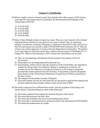 15
Category V: Classification
26) Where would a women’s knitted sweater from Ireland with a fiber content of 50% merino
wool and 50% man-made rayon be classified in the Harmonized Tariff Schedule of the
United States (HTSUS)?
A) 6110.30.1520
B) 6110.20.2020
C) 6110.30.1020
D) 6110.19.0030
E) 6105.20.1000
27) Daisy’s Dairy Delights wishes to import ice cream. They are a new importer with a limited
importing history and the low rate quota for ice cream is closed. They are importing
samples, in shipments exceeding 5 kilograms, to determine which flavors they will carry in
their line and request you classify it under 2105.00.0500 which references GN 15. They do
not have any written approvals or licenses from the Department of Agriculture. The product
is of a type subject to tariff-rate quota and is subject to the provisions of Subchapter IV of
Chapter 99. Which of the following is NOT a reason this classification can be used?
A) They are not importing such products for the account of any agency of the U.S.
Government.
B) The products are not being imported for personal use.
C) Such products, which will not enter the commerce of the United States, are imported as
samples for taking orders; for exhibition, display or sampling at a trade fair; for
research; for use by embassies of foreign governments; or for testing of equipment,
provided that written approval from the Secretary of Agriculture or his/her designated
representative of the United States Department of Agriculture (USDA) is presented at
the time of entry.
D) The shipment of the product exceeds 5 kilograms.
E) This tariff number can only be used when the low rate quota is open but the importer has
not been importing long enough to obtain a dairy license from USDA.
28) An article composed of two different base metals, with the exception of ferroalloys and
master alloys, is classified based on which of the following?
A) The metal component that imparts the essential character of the article
B) The metal that possesses the chief value
C) The metal that contributes the most toward marketing the article
D) The metal that is referenced last (in numerical order) in the Harmonized Tariff Schedule
E) The metal that predominates by weight
 