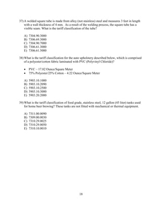 18
37) A welded square tube is made from alloy (not stainless) steel and measures 3 feet in length
with a wall thickness of 4 mm. As a result of the welding process, the square tube has a
visible seam. What is the tariff classification of the tube?
A) 7304.90.3000
B) 7306.69.3000
C) 7304.90.7000
D) 7306.61.3000
E) 7306.61.5000
38) What is the tariff classification for the auto upholstery described below, which is comprised
of a polyester/cotton fabric laminated with PVC (Polyvinyl Chloride)?
 PVC – 17.82 Ounce/Square Meter
 75% Polyester/25% Cotton – 4.22 Ounce/Square Meter
A) 5903.10.1000
B) 5903.10.2090
C) 5903.10.2500
D) 5903.10.3000
E) 5903.20.2000
39) What is the tariff classification of food grade, stainless steel, 12 gallon (45 liter) tanks used
for home beer brewing? These tanks are not fitted with mechanical or thermal equipment.
A) 7311.00.0090
B) 7309.00.0030
C) 7310.29.0025
D) 7310.29.0050
E) 7310.10.0010
 