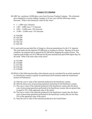 19
Category VI: Valuation
40) ABC Inc., purchases 10,000 glass vases from Overseas Trading Company. The wholesale
price charged by overseas trading Company is $3 per vase with the following volume
discounts. What is the transaction value for the vases?
 1 - 1,000 vases: full price
 1,001 - 5,000 vases: 5 % discount
 5,001 - 15,000 vases: 10% discount
 15,001 - 25,000 vases: 15% discount
A) $30,000
B) $29,700
C) $27,000
D) $26,730
E) $26,700
41) A used mold was provided free of charge to a Korean manufacturer by the U.S. importer.
The used mold cost the importer $75,000 prior to sending it to Korea. Because of its poor
condition, the importer had it repaired for $2,500 before shipping the mold to Korea. The
importer paid freight cost of $1,000 and the Korean manufacturer paid $500 import duty for
the mold. What is the total value of the assist?
A) $75,000
B) $76,000
C) $77,500
D) $78,500
E) $79,000
42) Which of the following describes what elements may be considered for an article produced
in a beneficiary country to qualify for preferential tariff treatment under the Generalized
System of Preferences?
A) Only the cost or value of the materials produced in the beneficiary country
B) Only the direct costs of processing operations performed in the beneficiary country
C) The cost or value of the materials produced in the beneficiary country plus the direct
costs of processing operations performed in the beneficiary country that are greater than
or equal to 35% of the appraised value of the article
D) The cost or value of the materials produced in the beneficiary country plus the direct
costs of processing operations performed in the beneficiary country that are less than
35% of the appraised value of the article
E) Only the cost or value of the materials produced in the United States
 