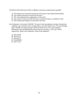 20
43) Which of the following is NOT an addition to the price actually paid or payable?
A) The packing cost incurred by the buyer with respect to the imported merchandise
B) Any selling commission incurred by the buyer
C) The value, apportioned as appropriate, of any assist
D) Any royalty or license fee that the buyer is required to pay as a condition of sale
E) The international freight cost incurred by the buyer
44) A shipment is invoiced at $100,000. The price for the merchandise includes international
shipment costs, insurance costs, customs duties, and other federal taxes. The ocean freight
paid is $6,000, the insurance paid is $850, the Duty rate is 6.5%, and a Harbour
Maintenance Fee and Merchandise Processing Fee are paid at .125% and .3463%,
respectively. What is the Transaction Value of the shipment?
A) $93,150.00
B) $87,079.35
C) $93,482.93
D) $100,000.00
E) $92,712.95
 