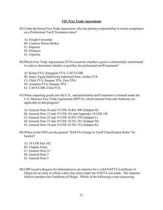 21
VII: Free Trade Agreements
45) Under the Korea Free Trade Agreement, who has primary responsibility to insure compliance
on a Preferential Tariff Treatment claim?
A) Freight Forwarder
B) Customs House Broker
C) Importer
D) Producer
E) Exporter
46) Which Free Trade Agreements (FTAs) examine whether a good is substantially transformed
in order to determine whether it qualifies for preferential tariff treatment?
A) Korea FTA, Singapore FTA, CAFTA-DR
B) Israel, Egypt Qualifying Industrial Zone, Jordan FTA
C) Chile FTA, Panama TPA, Peru TPA
D) Australia FTA, Panama TPA
E) CAFTA-DR, Chile FTA
47) When importing goods into the U.S., and preferential tariff treatment is claimed under the
U.S. Morocco Free Trade Agreement (MFTA), which General Note and Authority are
applicable to that program?
A) General Note 26 and 19 CFR 10.401-490 (Subpart H)
B) General Note 12 and 19 CFR 181 and Appendix 19 CFR 102
C) General Note 25 and 19 CFR 10.501-570 (Subpart L)
D) General Note 27 and 19 CFR 10.761-781 (Subpart M)
E) General Note 18 and 19 CFR 10.701-712 (Subpart K)
48) Where in the HTS can the general “NAFTA Change in Tariff Classification Rules” be
located?
A) 19 CFR Part 102
B) Chapter Notes
C) General Note 12
D) General Note 3
E) General Note 5
49) CBP issued a Request for Information to an importer for a valid NAFTA Certificate of
Origin for an entry in which a duty free claim under the NAFTA was made. The importer
failed to produce the Certificate of Origin. Which of the following is true concerning
 
