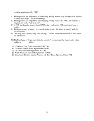 22
possible penalty action by CBP?
A) The importer is not subject to a recordkeeping penalty because only the exporter is required
to retain the NAFTA Certificate of Origin.
B) The importer is not subject to a recordkeeping penalty because the NAFTA Certificate of
Origin is not on the “(a)(1)(A) list”.
C) If CBP liquidates the entry without NAFTA duty preference, CBP cannot also issue a
penalty.
D) The importer may be subject to a recordkeeping penalty for failure to comply with the
lawful demand.
E) CBP may issue a penalty only after serving a Customs summons in addition to the Request
for Information.
50) The Certificate of Origin must be in the importer's possession at the time of entry when
making a ________ claim.
A) US-Korean Free Trade Agreement (UKFTA)
B) US-Morocco Free Trade Agreement (UMFTA)
C) US-Chile Free Trade Agreement (CFTA)
D) North American Free Trade Agreement (NAFTA)
E) Dominican Republic-Central America-US Free Trade Agreement (CAFTA)
 
