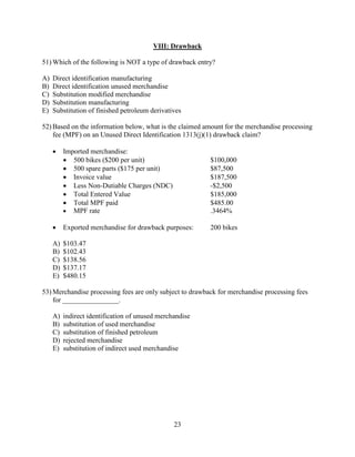 23
VIII: Drawback
51) Which of the following is NOT a type of drawback entry?
A) Direct identification manufacturing
B) Direct identification unused merchandise
C) Substitution modified merchandise
D) Substitution manufacturing
E) Substitution of finished petroleum derivatives
52) Based on the information below, what is the claimed amount for the merchandise processing
fee (MPF) on an Unused Direct Identification 1313(j)(1) drawback claim?
 Imported merchandise:
 500 bikes ($200 per unit) $100,000
 500 spare parts ($175 per unit) $87,500
 Invoice value $187,500
 Less Non-Dutiable Charges (NDC) -$2,500
 Total Entered Value $185,000
 Total MPF paid $485.00
 MPF rate .3464%
 Exported merchandise for drawback purposes: 200 bikes
A) $103.47
B) $102.43
C) $138.56
D) $137.17
E) $480.15
53) Merchandise processing fees are only subject to drawback for merchandise processing fees
for ________________.
A) indirect identification of unused merchandise
B) substitution of used merchandise
C) substitution of finished petroleum
D) rejected merchandise
E) substitution of indirect used merchandise
 