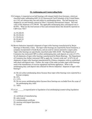 25
IX: Antidumping and Countervailing Duties
55) Company A imported seven ball bearings with integral shafts from Germany, which are
classified under subheading 8482.10.10, Harmonized Tariff Schedule of the United States,
at a 2.4% ad valorem duty rate and subject to antidumping duties. The ball bearings are
shipped by air and formally entered at John F. Kennedy International Airport. The total
value of the shipment is $7,598.00. The applicable antidumping duty cash deposit rate is
68.89%. What are the total amount of fees and estimated duties that should be reported on
CBP Form 7501?
A) $5,260.58
B) $5,234.26
C) $5,416.61
D) $5,442.93
E) $208.67
56) Brown Industries imported a shipment of taper roller bearings manufactured by Beijin
Bearings in Shenzhen, China. The taper roller bearings are exported by Seoul Enterprise, a
company incorporated in South Korea, and are used in various automotive engine parts.
Taper roller bearings are specifically classified under 8482.20.00. The Department of
Commerce has instructed CBP to collect antidumping duty cash deposits at a rate of 115%
for all shipments of taper roller bearings manufactured by Beijin Bearings. The Department
of Commerce has further instructed CBP to apply the “country-wide rate” of 45% for all
shipments of taper roller bearings manufactured by Chinese companies with no established
individual cash deposit rates. Further, the scope of the order excludes taper roller bearings
used in the manufacture of exercise equipment and home appliances. What is the
antidumping duty cash deposit rate collected for Brown Industries’ shipment of taper roller
bearings?
A) Do not collect antidumping duties because these taper roller bearings were exported by a
Korean company
B) 45%
C) 115%
D) Do not assess antidumping duties because these bearings are excluded from the scope of
the antidumping duty order
E) 160%
57) A (n) ______is required prior to liquidation of an antidumping/countervailing liquidation
order.
A) certificate of manufacturing
B) sales receipt
C) reimbursement certificate
D) meeting with Import Specialists
E) invoice
 
