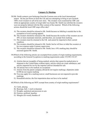 26
Category X: Marking
58) Mr. Smith contacts your brokerage from the Customs area at the local international
airport. He has just flown in from the UK and was attempting to bring in new Scottish
100% wool sweaters to sell at his new store. The sweaters were examined by CBP, and
while an appropriate country of origin label was found, Mr. Smith was told that the sweaters
were not properly labeled with the fiber content of the material. Which of the following
actions should the local CBP cargo office take?
A) The sweaters should be released to Mr. Smith because no labeling is needed due to the
exemption of wool wearing apparel.
B) The sweaters should be released to Mr. Smith because the textiles of the sweaters are not
50% or more manmade materials, and therefore, are exempt from marking.
C) The sweaters must be returned to the UK and cannot be imported in their current
condition.
D) The sweaters should be released to Mr. Smith, but he will have to label the sweaters at
his own expense under Customs supervision.
E) The sweaters should be released to Mr. Smith, but a 10% marking duty should be
assessed against Mr. Smith.
59) Which of the following articles are exempted from country of origin marking requirements,
according to the General Exceptions to marking requirements under 19 CFR 134.32?
A) Articles that are incapable of being marked; articles that cannot be marked prior to
shipment to the United States without injury; articles which are crude substances; and
articles imported for use by the importer and not intended for sale
B) All articles have to be marked; no exceptions
C) Articles from the parent company abroad do not require markings; shipments under
$1500 do not require marking
D) You may apply for a marking waiver; small businesses are not required to provide
markings
E) Household articles; the first importation does not have to be marked
60) Which of the following are NOT exempt from country of origin marking requirements?
A) Cards, playing
B) Bearings, ball, ½ inch in diameter
C) Weights, analytical and precision in sets
D) Flowers, artificial, bunches
E) Shingles (fir wood), bundles of
 