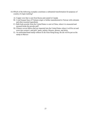 27
61) Which of the following examples constitutes a substantial transformation for purposes of
country of origin marking?
A) Copper wire that is sent from Korea and coated in Canada
B) A nail lacquer base of Vietnam origin is further manufactured in Taiwan with colorants
and other essential ingredients
C) Bulk body powder from the United States is sent to China, where it is measured and
encased inside the powder puff
D) Chinese woven fabrics that are imported into the United States where it will be cut and
sewn into women’s and girls’ pants, jackets, blouses, dresses, and skirts
E) An unfinished hand stamp without its die from Hong Kong; the die will be put on the
stamp in Mexico
 