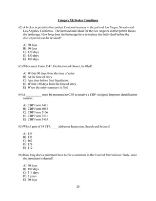 28
Category XI: Broker Compliance
62) A broker is permitted to conduct Customs business in the ports of Las Vegas, Nevada and
Los Angeles, California. The licensed individual for the Los Angeles district permit leaves
the brokerage. How long does the brokerage have to replace that individual before the
district permit can be revoked?
A) 60 days
B) 90 days
C) 120 days
D) 150 days
E) 180 days
63) When must Form 3347, Declaration of Owner, be filed?
A) Within 90 days from the time of entry
B) At the time of entry
C) Any time before final liquidation
D) Within 180 days from the time of entry
E) When the entry summary is filed
64) A __________ must be presented to CBP to receive a CBP-Assigned Importer identification
number.
A) CBP Form 3461
B) CBP Form 6043
C) CBP Form 5106
D) CBP Form 7501
E) CBP Form 3495
65) Which part of 19 CFR ____ addresses Inspection, Search and Seizure?
A) 134
B) 133
C) 162
D) 128
E) 112
66) How long does a protestant have to file a summons in the Court of International Trade, once
the protestant is denied?
A) 60 days
B) 180 days
C) 314 days
D) 2 years
E) 90 days
 