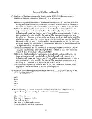 29
Category XII: Fines and Penalties
67) Disclosure of the circumstances of a violation under 19 USC 1592 means the act of
providing to Customs a statement either orally or in writing that:
A) Provides a general overview of a suspected violation of 19 USC 1592 that includes a
listing of the ports of entry involved; the class or kind of merchandise involved in the
violation; and a request for additional time to provide specific details of the violation
B) Identifies the class or kind of merchandise involved in the violation; identifies the
importation or drawback claim included in the disclosure by entry number or by
indicating each concerned Customs port of entry and the approximate dates of entry or
dates of drawback claim; specifies the material false statements, omissions or acts,
including an explanation as to how and when they occurred; sets forth, to the best of the
disclosing party’s knowledge, the true and accurate information or data that should have
been provided in the entry or drawback claim documents and states that the disclosing
party will provide any information or data unknown at the time of the disclosure within
30 days of the initial disclosure date
C) Provides a statement that the company is researching a possible violation of 19 USC
1592 and is submitting a letter advising CBP that it intends to file a prior disclosure
within 30 days of the letter’s submission to CBP
D) Identifies the class or kind of merchandise involved in the violation; identifies the
importation or drawback claim included in the disclosure by entry number or by
indicating each concerned Customs port of entry and the approximate dates of entry or
dates of drawback claim; specifies the material false statements, omissions or acts,
including an explanation as to how and when they occurred
E) Provides a listing of entry numbers, ports of entry and dates of the violation, and a
request for a 30 day extension to provide remaining details
68) A petition for relief from penalties must be filed within ____ days of the mailing of the
notice of penalty incurred.
A) 30
B) 60
C) 45
D) 90
E) 15
69) When submitting an Offer in Compromise on behalf of a client to settle a claim for
liquidated damages, or a penalty, the broker must also submit ___________.
A) a petition for relief
B) a copy of the penalty notice
C) a tender of funds
D) a copy of the Power of Attorney
E) an additional copy of the submission
 