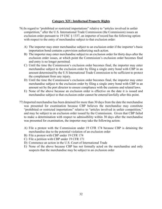 32
Category XIV: Intellectual Property Rights
76) In regard to “prohibited or restricted importations” relative to “articles involved in unfair
competition,” after the U.S. International Trade Commission (the Commission) issues an
exclusion order pursuant to 19 USC § 1337, an importer of record has the following option
with respect to the entry of merchandise subject to that exclusion order:
A) The importer may enter merchandise subject to an exclusion order if the importer’s basic
importation bond contains a provision authorizing such action.
B) The importer may enter merchandise subject to an exclusion order for thirty days after the
exclusion order issues, at which point the Commission’s exclusion order becomes final
and entry is no longer permitted.
C) Until the time the Commission’s exclusion order becomes final, the importer may enter
merchandise subject to the exclusion order by filing a single entry bond with CBP in an
amount determined by the U.S International Trade Commission to be sufficient to protect
the complainant from any injury.
D) Until the time the Commission’s exclusion order becomes final, the importer may enter
merchandise subject to the exclusion order by filing a single entry bond with CBP in an
amount set by the port director to ensure compliance with the customs and related laws.
E) None of the above because an exclusion order is effective on the date it is issued and
merchandise subject to that exclusion order cannot be entered lawfully after this point.
77) Imported merchandise has been detained for more than 30 days from the date the merchandise
was presented for examination because CBP believes the merchandise may constitute
“prohibited or restricted importations” relative to “articles involved in unfair competition,”
and may be subject to an exclusion order issued by the Commission. Given that CBP failed
to make a determination with respect to admissibility within 30 days after the merchandise
was presented for examination, the importer may take the following action:
A) File a protest with the Commission under 19 CFR 174 because CBP is detaining the
merchandise due to the potential violation of an exclusion order
B) File a protest with CBP under 19 CFR 174
C) File a petition with CBP under 19 CFR 171
D) Commence an action in the U.S. Court of International Trade
E) None of the above because CBP has not formally acted on the merchandise and only
suspects that the merchandise may be subject to an exclusion order
 