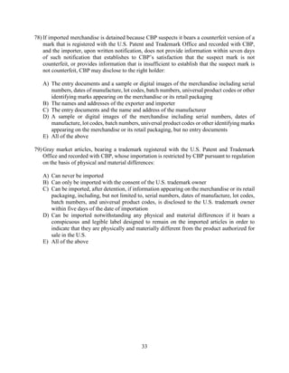 33
78) If imported merchandise is detained because CBP suspects it bears a counterfeit version of a
mark that is registered with the U.S. Patent and Trademark Office and recorded with CBP,
and the importer, upon written notification, does not provide information within seven days
of such notification that establishes to CBP’s satisfaction that the suspect mark is not
counterfeit, or provides information that is insufficient to establish that the suspect mark is
not counterfeit, CBP may disclose to the right holder:
A) The entry documents and a sample or digital images of the merchandise including serial
numbers, dates of manufacture, lot codes, batch numbers, universal product codes or other
identifying marks appearing on the merchandise or its retail packaging
B) The names and addresses of the exporter and importer
C) The entry documents and the name and address of the manufacturer
D) A sample or digital images of the merchandise including serial numbers, dates of
manufacture, lot codes, batch numbers, universal product codes or other identifying marks
appearing on the merchandise or its retail packaging, but no entry documents
E) All of the above
79) Gray market articles, bearing a trademark registered with the U.S. Patent and Trademark
Office and recorded with CBP, whose importation is restricted by CBP pursuant to regulation
on the basis of physical and material differences:
A) Can never be imported
B) Can only be imported with the consent of the U.S. trademark owner
C) Can be imported, after detention, if information appearing on the merchandise or its retail
packaging, including, but not limited to, serial numbers, dates of manufacture, lot codes,
batch numbers, and universal product codes, is disclosed to the U.S. trademark owner
within five days of the date of importation
D) Can be imported notwithstanding any physical and material differences if it bears a
conspicuous and legible label designed to remain on the imported articles in order to
indicate that they are physically and materially different from the product authorized for
sale in the U.S.
E) All of the above
 