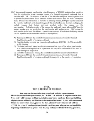34
80) A shipment of imported merchandise valued in excess of $50,000 is detained on suspicion
that the merchandise bears a suspect version of a federally registered trademark that is
recorded with CBP. The importer is notified of the detention and given seven days in which
to provide information that would establish that the merchandise does not bear a counterfeit
mark. Because no information is provided in a timely manner, CBP provides the owner of
the recorded trademark with digital images of the merchandise and its retail packaging, to
include images that feature universal product codes that appear on the
merchandise. Following receipt of the images, the trademark owner advises CBP that the
suspect marks were not applied to the merchandise with authorization. CBP seizes the
merchandise on the basis that it bears a counterfeit trademark. Which of the following actions
can the importer take to secure the release of the shipment?
A) Remove or obliterate the counterfeit mark in such a manner as to render the mark
illegible or incapable of being reconstituted
B) Establish that the personal use exemption allowed under 19 CFR § 148.55 is applicable
in this situation
C) Obtain the trademark owner’s written consent to allow entry of the seized merchandise
in its condition as imported or its exportation and entry after obliteration of the mark or
other appropriate disposition
D) Export the merchandise bearing the counterfeit mark to the country of exportation
E) Remove or obliterate the counterfeit mark in such a manner as to render the mark
illegible or incapable of being reconstituted then export it to the country of exportation
STOP.
THIS IS THE END OF THE TEST.
You may use the remaining time to go back and check your answers.
Please double check that your address is CORRECTLY bubbled in on your answer sheet.
Your entire address must be filled in, including apartment numbers. Incorrect bubbling
of your address will delay notification of the results of the exam. If your address does not
fit into the appropriate boxes, provide the Test Administrator with your full address
AFTER the exam. If you have finished double checking your information and would like
to participate in the survey, please turn the page and respond to the following questions.
 