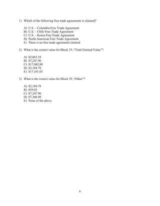 6
1) Which of the following free trade agreements is claimed?
A) U.S. – Colombia Free Trade Agreement
B) U.S. – Chile Free Trade Agreement
C) U.S. – Korea Free Trade Agreement
D) North American Free Trade Agreement
E) There is no free trade agreement claimed
2) What is the correct value for Block 35, “Total Entered Value”?
A) $5,063.18
B) $7,247.96
C) $17,042.00
D) $2,184.78
E) $17,101.03
3) What is the correct value for Block 39, “Other”?
A) $2,184.78
B) $59.03
C) $7,247.96
D) $7,306.99
E) None of the above
 