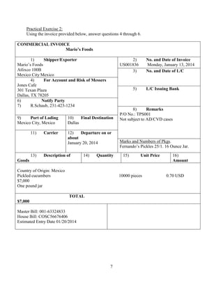 7
Practical Exercise 2:
Using the invoice provided below, answer questions 4 through 6.
COMMERCIAL INVOICE
Mario’s Foods
1) Shipper/Exporter
Mario’s Foods
Atlixco 100B
Mexico City Mexico
2) No. and Date of Invoice
US001836 Monday, January 13, 2014
3) No. and Date of L/C
4) For Account and Risk of Messers
Jones Cafe
301 Texan Plaza
Dallas, TX 78205
5) L/C Issuing Bank
6) Notify Party
7) R.Schaub, 231-423-1234
8) Remarks
P/O No.: TPS001
Not subject to AD/CVD cases9) Port of Lading
Mexico City, Mexico
10) Final Destination
Dallas
11) Carrier 12) Departure on or
about
January 20, 2014 Marks and Numbers of Pkgs.
Fernando’s Pickles 25/1. 16 Ounce Jar.
13) Description of
Goods
14) Quantity 15) Unit Price 16)
Amount
Country of Origin: Mexico
Pickled cucumbers 10000 pieces 0.70 USD
$7,000
One pound jar
TOTAL
$7,000
Master Bill: 001-63324833
House Bill: COSC56676406
Estimated Entry Date 01/20/2014
 