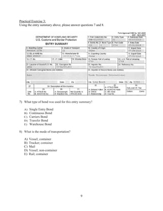 9
Practical Exercise 3:
Using the entry summary above, please answer questions 7 and 8.
7) What type of bond was used for this entry summary?
A) Single Entry Bond
B) Continuous Bond
C) Carriers Bond
D) Transfer Bond
E) Warehouse Bond
8) What is the mode of transportation?
A) Vessel; container
B) Trucker; container
C) Mail
D) Vessel; non-container
E) Rail; container
 