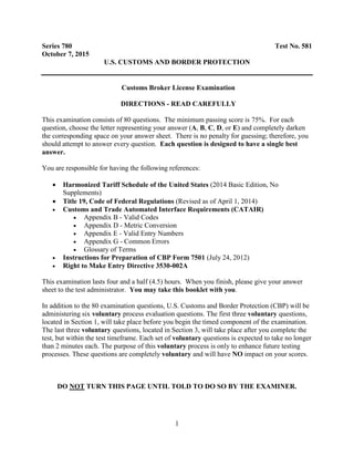 1
Series 780 Test No. 581
October 7, 2015
U.S. CUSTOMS AND BORDER PROTECTION
Customs Broker License Examination
DIRECTIONS - READ CAREFULLY
This examination consists of 80 questions. The minimum passing score is 75%. For each
question, choose the letter representing your answer (A, B, C, D, or E) and completely darken
the corresponding space on your answer sheet. There is no penalty for guessing; therefore, you
should attempt to answer every question. Each question is designed to have a single best
answer.
You are responsible for having the following references:
 Harmonized Tariff Schedule of the United States (2014 Basic Edition, No
Supplements)
 Title 19, Code of Federal Regulations (Revised as of April 1, 2014)
 Customs and Trade Automated Interface Requirements (CATAIR)
 Appendix B - Valid Codes
 Appendix D - Metric Conversion
 Appendix E - Valid Entry Numbers
 Appendix G - Common Errors
 Glossary of Terms
 Instructions for Preparation of CBP Form 7501 (July 24, 2012)
 Right to Make Entry Directive 3530-002A
This examination lasts four and a half (4.5) hours. When you finish, please give your answer
sheet to the test administrator. You may take this booklet with you.
In addition to the 80 examination questions, U.S. Customs and Border Protection (CBP) will be
administering six voluntary process evaluation questions. The first three voluntary questions,
located in Section 1, will take place before you begin the timed component of the examination.
The last three voluntary questions, located in Section 3, will take place after you complete the
test, but within the test timeframe. Each set of voluntary questions is expected to take no longer
than 2 minutes each. The purpose of this voluntary process is only to enhance future testing
processes. These questions are completely voluntary and will have NO impact on your scores.
DO NOT TURN THIS PAGE UNTIL TOLD TO DO SO BY THE EXAMINER.
 