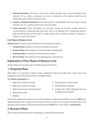 3. Seasonal Fluctuations: This refers to trade cycles, which take place due to seasonal changes in the
economy. For e.g. failure of monsoon can cause a downtrend in the economy which may be
followed by a good monsoon and up to trend.

4. Irregular or Random Fluctuations: These trade cycles are unpredictable and occur during a period
of strikes, war, etc., causing a shock to the economic system.
5. Cyclic Fluctuation: These fluctuations are wave-like changes in economic activity caused by
recurring phases of expansion and contraction. There is an upswing from a trough (low point) to

peak and downswing from the peak to trough caused due to economic changes in demand, or
supply or various other factors.

Four Phases of Business Cycle:
Business Cycle (or Trade Cycle) is divided into the following four phases:1. Prosperity Phase: Expansion or Boom or Upswing of economy.
2. Recession Phase: from prosperity to recession (upper turning point).
3. Depression Phase: Contraction or Downswing of economy.
4. Recovery Phase: from depression to prosperity (lower turning Point).

Explanation of Four Phases of Business Cycle
The four phases of a business cycle are briefly explained as follows:-

1. Prosperity Phase
When there is an expansion of output, income, employment, prices and profits, there is also a rise in the
standard of living. This period is termed as Prosperity phase.
The features of prosperity are:1. High level of output and trade.

6. Large expansion of bank credit.

2. High level of effective demand.

7. Overall business optimism.

3. High level of income and employment.

8. A high level of MEC (Marginal efficiency
of capital) and investment.

4. Rising interest rates.
5. Inflation.

Due to full employment of resources, the level of production is Maximum and there is a rise in GNP (Gross
National Product). Due to a high level of economic activity, it causes a rise in prices and profits. There is an
upswing in the economic activity and economy reaches its Peak. This is also called as a Boom Period.

2. Recession Phase
The turning point from prosperity to depression is termed as Recession Phase.
2

 