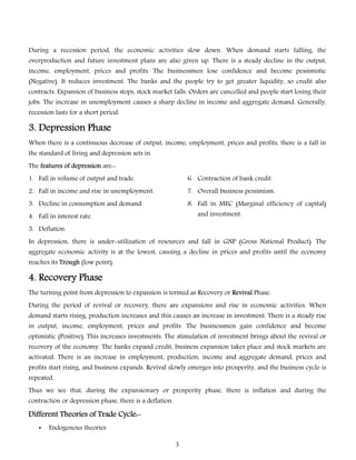 During a recession period, the economic activities slow down. When demand starts falling, the
overproduction and future investment plans are also given up. There is a steady decline in the output,

income, employment, prices and profits. The businessmen lose confidence and become pessimistic
(Negative). It reduces investment. The banks and the people try to get greater liquidity, so credit also
contracts. Expansion of business stops, stock market falls. Orders are cancelled and people start losing their
jobs. The increase in unemployment causes a sharp decline in income and aggregate demand. Generally,
recession lasts for a short period.

3. Depression Phase
When there is a continuous decrease of output, income, employment, prices and profits, there is a fall in
the standard of living and depression sets in.
The features of depression are:1. Fall in volume of output and trade.

6. Contraction of bank credit.

2. Fall in income and rise in unemployment.

7. Overall business pessimism.

3. Decline in consumption and demand.

8. Fall in MEC (Marginal efficiency of capital)
and investment.

4. Fall in interest rate.
5. Deflation.

In depression, there is under-utilization of resources and fall in GNP (Gross National Product). The

aggregate economic activity is at the lowest, causing a decline in prices and profits until the economy
reaches its Trough (low point).

4. Recovery Phase
The turning point from depression to expansion is termed as Recovery or Revival Phase.
During the period of revival or recovery, there are expansions and rise in economic activities. When
demand starts rising, production increases and this causes an increase in investment. There is a steady rise

in output, income, employment, prices and profits. The businessmen gain confidence and become
optimistic (Positive). This increases investments. The stimulation of investment brings about the revival or
recovery of the economy. The banks expand credit, business expansion takes place and stock markets are
activated. There is an increase in employment, production, income and aggregate demand, prices and

profits start rising, and business expands. Revival slowly emerges into prosperity, and the business cycle is
repeated.

Thus we see that, during the expansionary or prosperity phase, there is inflation and during the
contraction or depression phase, there is a deflation.

Different Theories of Trade Cycle:•

Endogenous theories
3

 