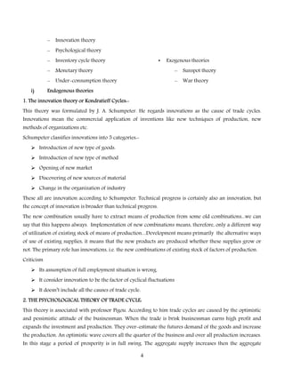–
–

Psychological theory

–

Inventory cycle theory

–

Monetary theory

–

Sunspot theory

–
i)

Innovation theory

Under-consumption theory

–

War theory

•

Exogenous theories

Endogenous theories

1. The innovation theory or Kondratieff Cycles:This theory was formulated by J. A. Schumpeter. He regards innovations as the cause of trade cycles.

Innovations mean the commercial application of inventions like new techniques of production, new
methods of organizations etc.
Schumpeter classifies innovations into 5 categories: Introduction of new type of goods.
 Introduction of new type of method
 Opening of new market
 Discovering of new sources of material
 Change in the organization of industry
These all are innovation according to Schumpeter. Technical progress is certainly also an innovation, but
the concept of innovation is broader than technical progress.

The new combination usually have to extract means of production from some old combinations...we can
say that this happens always. Implementation of new combinations means, therefore, only a different way
of utilization of existing stock of means of production....Development means primarily the alternative ways

of use of existing supplies, it means that the new products are produced whether these supplies grow or
not. The primary role has innovations, i.e. the new combinations of existing stock of factors of production.
Criticism
 Its assumption of full employment situation is wrong.
 It consider innovation to be the factor of cyclical fluctuations
 It doesn’t include all the causes of trade cycle.
2. THE PSYCHOLOGICAL THEORY OF TRADE CYCLE:
This theory is associated with professor Pigou. According to him trade cycles are caused by the optimistic

and pessimistic attitude of the businessman. When the trade is brisk businessman earns high profit and
expands the investment and production. They over-estimate the futures demand of the goods and increase
the production. An optimistic wave covers all the quarter of the business and over all production increases.

In this stage a period of prosperity is in full swing. The aggregate supply increases then the aggregate
4

 
