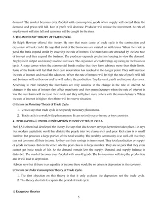 demand. The market becomes over flooded with consumption goods when supply will exceed then the
demand, and prices will fall. Rate of profit will decrease. Producer will reduce the investment. So rate of
employment will also fall and economy will be caught by the rises.
3. THE MONETARY THEORY OF TRADE CYCLE:
Sir Ralph Howtery offered this theory. He says that main cause of trade cycle is the contraction and
expansion of bank credit. He says that most of the businesses are carried on with loans. When the trade is
good, the bank expand credit by lowering the rate of interest. The merchants are attracted by the low rate
of interest and they expand the business. The producer expands production keeping in view the demand.
Employment output and money income increases. The expansion of credit brings up swing in the business

cycle. A stage comes when the commercial banks realize that they have advance more than their limits.
Some of the banks will feel that their cash reservation has reached to the danger point. They will increase
the rate of interest and recall the advances. When the rate of interest will be high the rate of profit will fall
and business will not borrow and he will reduce the production. Employment, profit and income decreases.

According to Prof. Howtery the merchants are very sensitive to the change in the rate of interest. So
changes in the rate of interest first affect merchants and then manufacturers when the rate of interest is
low the merchants will increase their stock and they will place more orders with the manufacturers. When
the rate of interest is higher, then there will be reserve situation.
Criticism on Monetary Theory of Trade Cycle:
1. Critics says that trade cycle is not purely monetary phenomena.
2. Trade cycle is a worldwide phenomenon. It can not only occur in one or two countries.
4. OVER SAVING or UNDER CONSUMPTION THEORY OF TRADE CYCLE:
Prof. J.A Hobson had developed the theory. He says that due to over savings depression takes place. He says
that modern capitalistic world has divided the people into two classes rich and poor. Rich class is in small
number, but possesses a large portion of the total wealthy. The wealthy community is so well-off that they

can not consume all their income. So they use their savings in investment. They total production or supply
of goods increases. But on the other side the poor class is in large number. They are so poor that they even
cannot get basic needs of life. So the demand remain low the supply. Demand and supply balance is
disturbed. The market becomes over flooded with unsold goods. The businessman will stop the production
and it will lead to depression.

Hobson says that if there is an equality of income there would be no crises or depression in the economy.
Criticism on Under Consumption Theory of Trade Cycle:
1. The first objection on this theory is that it only explains the depression not the trade cycle.
2. This theory also fails to explain the period of trade cycle.
ii) Exogenous theories
5

 