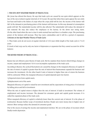 1. THE SUN-SPOT WEATHER THEORY OF TRADE CYCLE:
Mr. Jevan has offered this theory. He says that trade cycle are caused by sun spots which appears on the

face of the sun at almost regular intervals of 10.4 years. He says that when these spots appear the sun emits
less heat and leads to the failure of crops when the crops yield will be low, the income of the farmer will
fall. So the demand or purchasing power of the farmers will decrease. In this way demand of consumption
goods will fall. The industrialist income will be also affected. The industrialist will reduce the demand of

raw material. He may also reduce the employees in his factory. So the down war swing starts.
On the other hand when the sun is clear it emits normal heat and there is a bomber crops. The purchasing

power of the farmers will increase. They buy more commodities and it will be a period of expansion.
Criticism on Sun Spot Weather Theory of Trade Cycle:
1. They trade cycle do not occur at regular intervals of 10.4 year while length of the trade cycle is 7 to 8
years.

2. Good or bad crop can be only one factor of depression or expansion but they cannot account for all the
features.
THE KEYNES THEORY OF TRADE CYCLE: Keynes has not offered a pure theory of trade cycle. But he explains those factors which brings changes in
income, output and employment. Yet it is an incomplete explanation of the trade cycle.
According to Keynes, the cyclical fluctuations are caused by changes in the marginal efficiency of capital. If
the rate of return of capital is greater than the rate of interest then businessman expands the business and

increases the investment. On the other hand if ratio of interest is higher than rate of return the business
will be contracted. While, the marginal efficiency of capital depends upon two factors.
1) Expected return from capital assets.
2) Replacement cost of the assets.
Marginal efficiency of capital is raised by new investment and by expectation of rising prices. It is lowered
by falling prices and fall in investment.

When the rate of capital return is higher then the rate of interest, it leads to investment. The volume of
employment and income increases. The demand for consumer goods and capital goods increases. It is
called the expansion phase of the trade cycle.

When marginal efficiency of capital is relatively lower than the current rate of interest. It is the phase of
Contraction. Because further scope of investment declines. People save more money due to higher rate of
interest. More savings reduce the demand of consumer goods.
Due to the excess of savings the income and employment declines. We are in the phase of recession which
finally results depression.

6

 