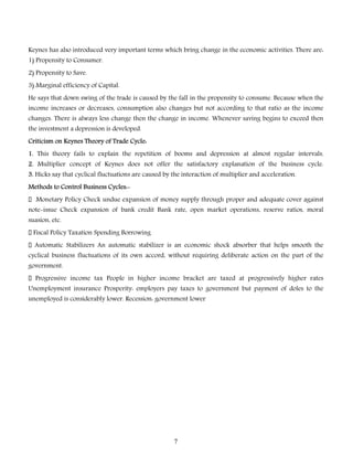 Keynes has also introduced very important terms which bring change in the economic activities. There are:
1) Propensity to Consumer.
2) Propensity to Save.
3) Marginal efficiency of Capital.
He says that down swing of the trade is caused by the fall in the propensity to consume. Because when the

income increases or decreases, consumption also changes but not according to that ratio as the income
changes. There is always less change then the change in income. Whenever saving begins to exceed then
the investment a depression is developed.

Criticism on Keynes Theory of Trade Cycle:
1. This theory fails to explain the repetition of booms and depression at almost regular intervals.
2. Multiplier concept of Keynes does not offer the satisfactory explanation of the business cycle.
3. Hicks say that cyclical fluctuations are caused by the interaction of multiplier and acceleration.
Methods to Control Business Cycles:Monetary Policy Check undue expansion of money supply through proper and adequate cover against

note-issue Check expansion of bank credit Bank rate, open market operations, reserve ratios, moral
suasion, etc.
Fiscal Policy Taxation Spending Borrowing
Automatic Stabilizers An automatic stabilizer is an economic shock absorber that helps smooth the

cyclical business fluctuations of its own accord, without requiring deliberate action on the part of the
government.

Progressive income tax People in higher income bracket are taxed at progressively higher rates
Unemployment insurance Prosperity: employers pay taxes to government but payment of doles to the
unemployed is considerably lower. Recession: government lower

7

 