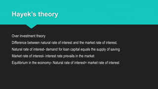 Hayek’s theory
Over investment theory
Difference between natural rate of interest and the market rate of interest.
Natural rate of interest- demand for loan capital equals the supply of saving
Market rate of interest- interest rate prevails in the market
Equilibrium in the economy- Natural rate of interest= market rate of interest
 