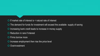  If market rate of interest is < natural rate of interest
 The demand for funds for investment will exceed the available supply of saving
 Increasing bank credit leads to increase in money supply
 Reduction in rare if interest
 Firms borrow more
 Increase employment then rise the price level
 Overinvestment
 