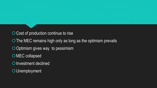 Cost of production continue to rise
The MEC remains high only as long as the optimism prevails
Optimism gives way to pessimism
MEC collapsed
Investment declined
Unemployment
 